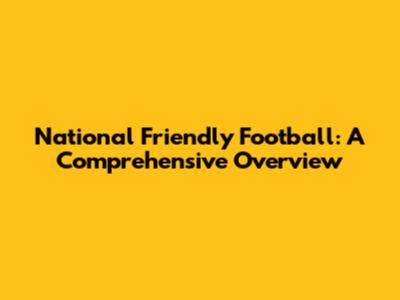 National Friendly Football: A Comprehensive Overview