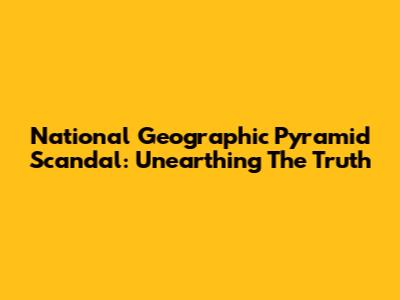National Geographic Pyramid Scandal: Unearthing The Truth