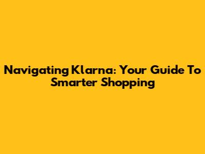 Navigating Klarna: Your Guide To Smarter Shopping