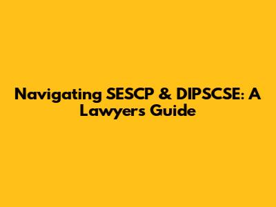 Navigating SESCP & DIPSCSE: A Lawyer's Guide