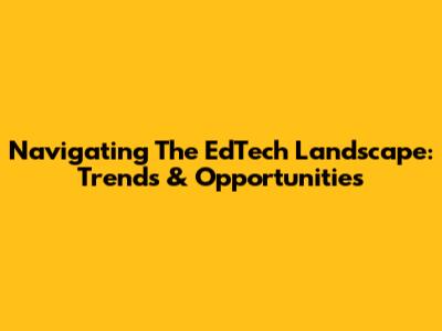 Navigating The EdTech Landscape: Trends & Opportunities