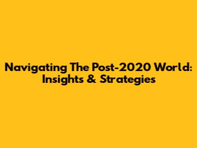 Navigating The Post-2020 World: Insights & Strategies