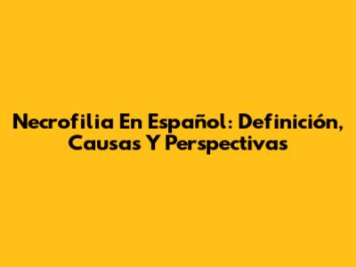 Necrofilia En Español: Definición, Causas Y Perspectivas