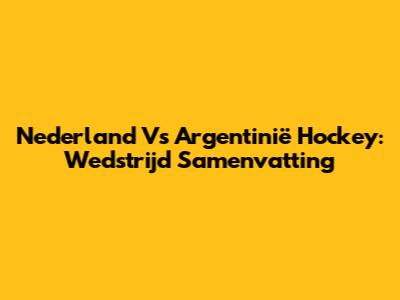 Nederland Vs Argentinië Hockey: Wedstrijd Samenvatting