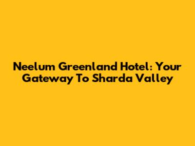 Neelum Greenland Hotel: Your Gateway To Sharda Valley