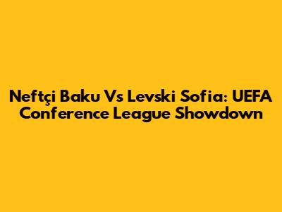 Neftçi Baku Vs Levski Sofia: UEFA Conference League Showdown