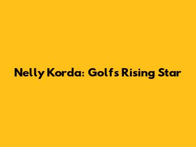 Nelly Korda: Golf's Rising Star