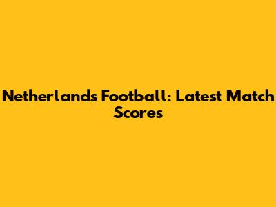 Netherlands Football: Latest Match Scores