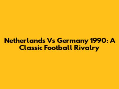 Netherlands Vs Germany 1990: A Classic Football Rivalry