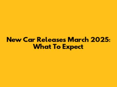 New Car Releases March 2025: What To Expect