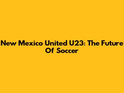 New Mexico United U23: The Future Of Soccer