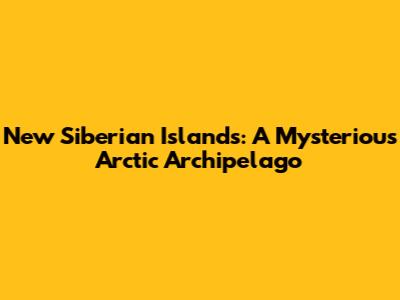New Siberian Islands: A Mysterious Arctic Archipelago