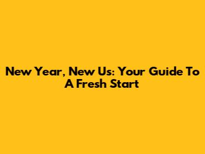 New Year, New Us: Your Guide To A Fresh Start