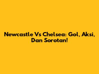 Newcastle Vs Chelsea: Gol, Aksi, Dan Sorotan!
