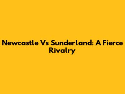 Newcastle Vs Sunderland: A Fierce Rivalry