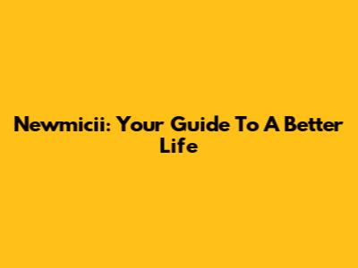 Newmicii: Your Guide To A Better Life