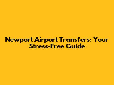 Newport Airport Transfers: Your Stress-Free Guide