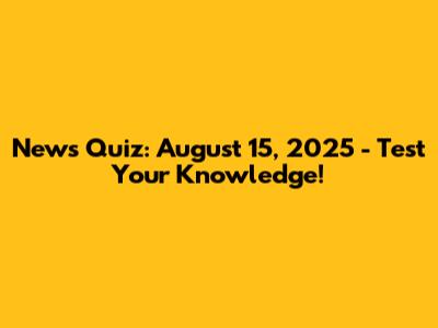 News Quiz: August 15, 2025 - Test Your Knowledge!