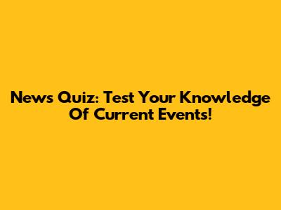 News Quiz: Test Your Knowledge Of Current Events!