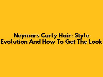 Neymar's Curly Hair: Style Evolution And How To Get The Look