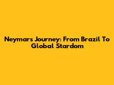 Neymar's Journey: From Brazil To Global Stardom