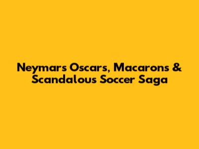 Neymar's Oscars, Macarons & Scandalous Soccer Saga