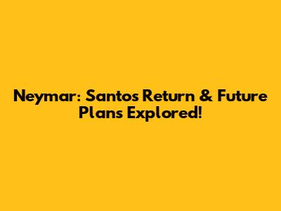 Neymar: Santos Return & Future Plans Explored!