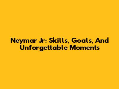 Neymar Jr: Skills, Goals, And Unforgettable Moments