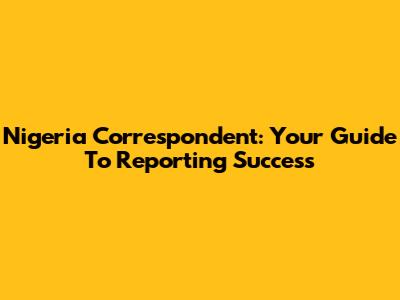 Nigeria Correspondent: Your Guide To Reporting Success