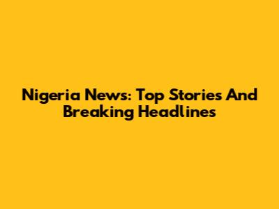 Nigeria News: Top Stories And Breaking Headlines