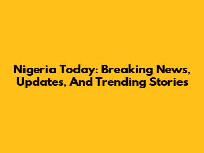 Nigeria Today: Breaking News, Updates, And Trending Stories