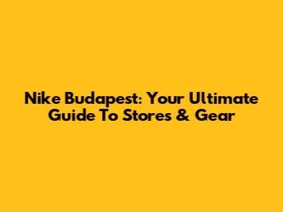 Nike Budapest: Your Ultimate Guide To Stores & Gear
