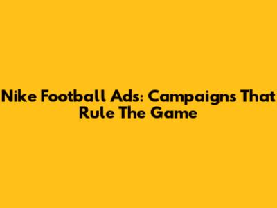 Nike Football Ads: Campaigns That Rule The Game