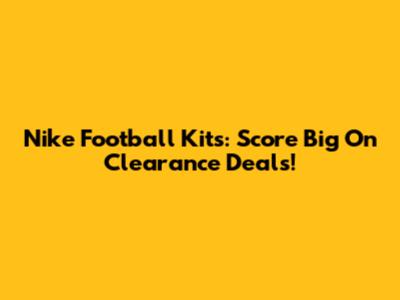 Nike Football Kits: Score Big On Clearance Deals!