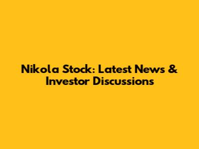 Nikola Stock: Latest News & Investor Discussions
