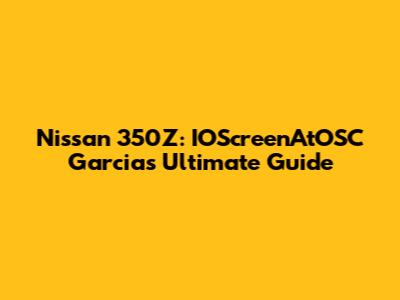 Nissan 350Z: IOScreenAtOSC Garcia's Ultimate Guide