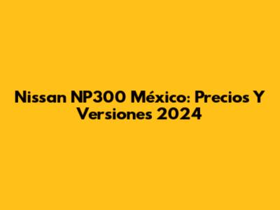 Nissan NP300 México: Precios Y Versiones 2024