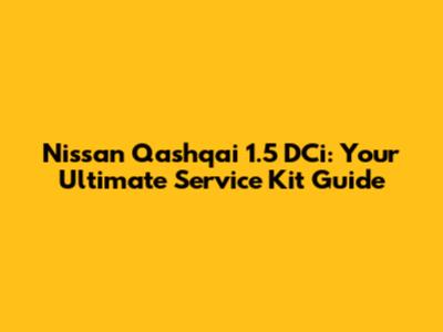 Nissan Qashqai 1.5 DCi: Your Ultimate Service Kit Guide