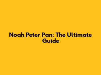 Noah Peter Pan: The Ultimate Guide