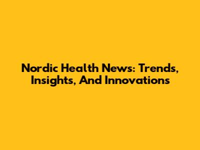 Nordic Health News: Trends, Insights, And Innovations