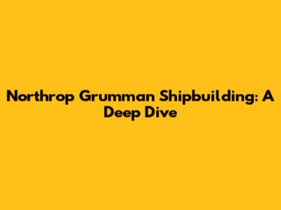 Northrop Grumman Shipbuilding: A Deep Dive