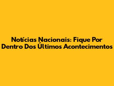 Notícias Nacionais: Fique Por Dentro Dos Últimos Acontecimentos