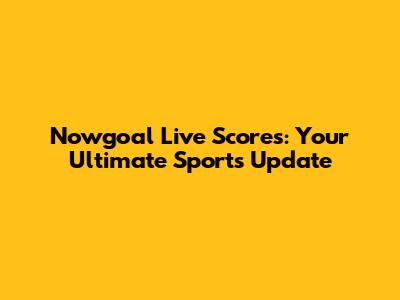 Nowgoal Live Scores: Your Ultimate Sports Update