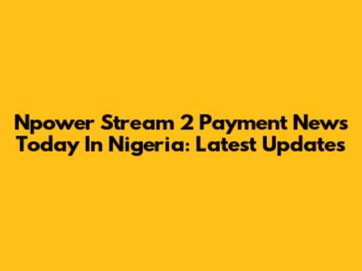 Npower Stream 2 Payment News Today In Nigeria: Latest Updates