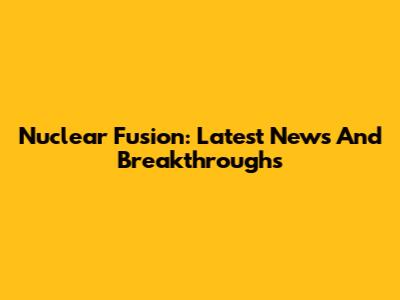 Nuclear Fusion: Latest News And Breakthroughs