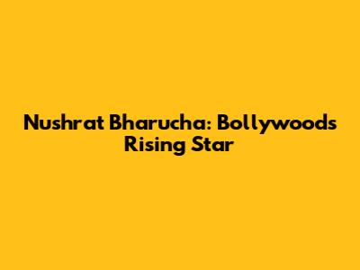 Nushrat Bharucha: Bollywood's Rising Star