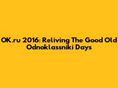 OK.ru 2016: Reliving The Good Old Odnoklassniki Days