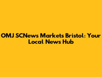 OMJ SCNews Markets Bristol: Your Local News Hub