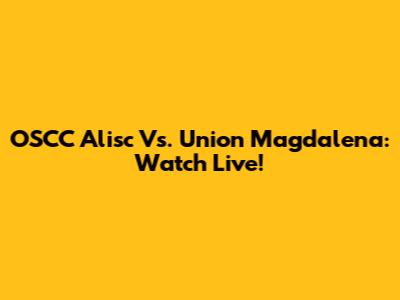 OSCC Alisc Vs. Union Magdalena: Watch Live!