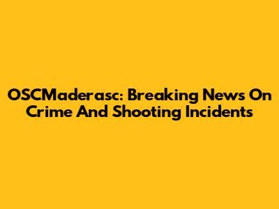 OSCMaderasc: Breaking News On Crime And Shooting Incidents
